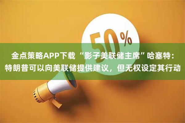 金点策略APP下载 “影子美联储主席”哈塞特：特朗普可以向美联储提供建议，但无权设定其行动