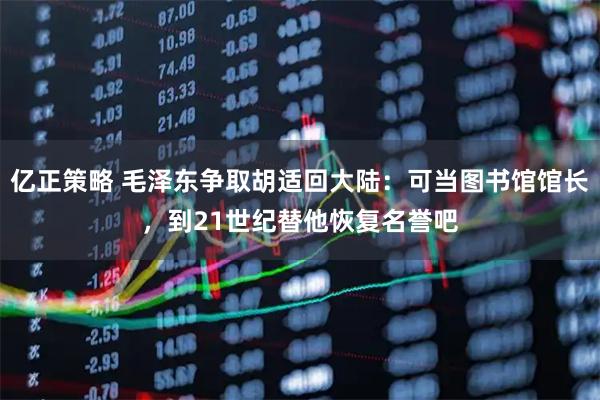 亿正策略 毛泽东争取胡适回大陆：可当图书馆馆长，到21世纪替他恢复名誉吧