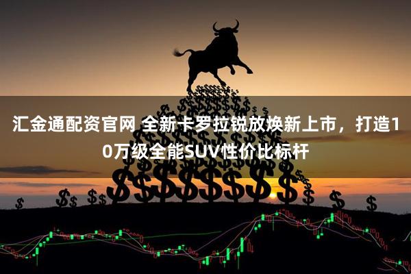 汇金通配资官网 全新卡罗拉锐放焕新上市，打造10万级全能SUV性价比标杆