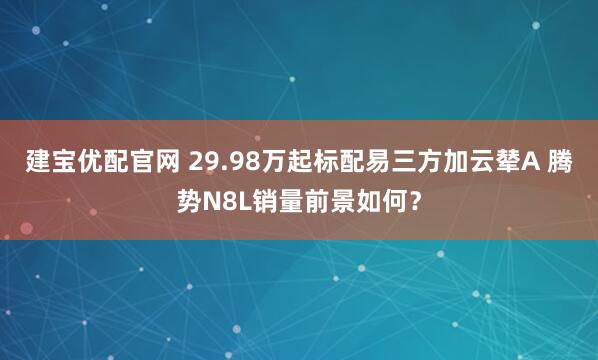 建宝优配官网 29.98万起标配易三方加云辇A 腾势N8L销量前景如何？