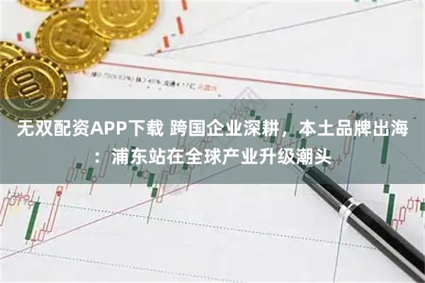 无双配资APP下载 跨国企业深耕，本土品牌出海：浦东站在全球产业升级潮头