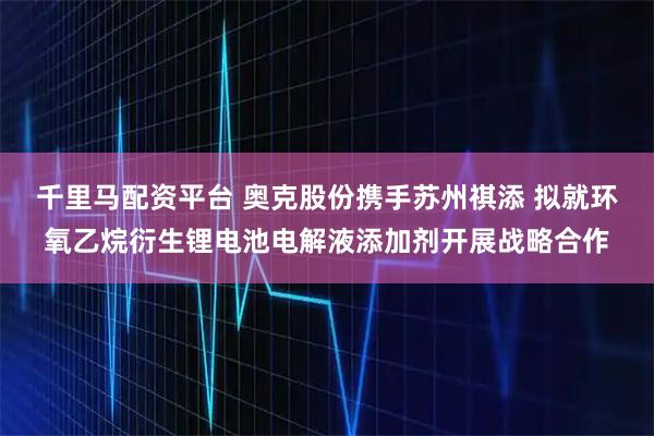 千里马配资平台 奥克股份携手苏州祺添 拟就环氧乙烷衍生锂电池电解液添加剂开展战略合作