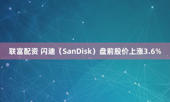 联富配资 闪迪（SanDisk）盘前股价上涨3.6%