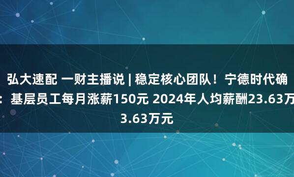 弘大速配 一财主播说 | 稳定核心团队！宁德时代确认：基层员工每月涨薪150元 2024年人均薪酬23.63万元
