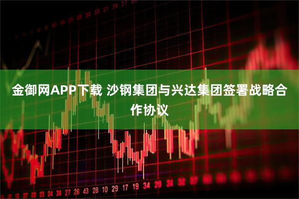金御网APP下载 沙钢集团与兴达集团签署战略合作协议