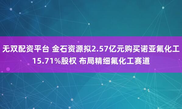 无双配资平台 金石资源拟2.57亿元购买诺亚氟化工15.71%股权 布局精细氟化工赛道