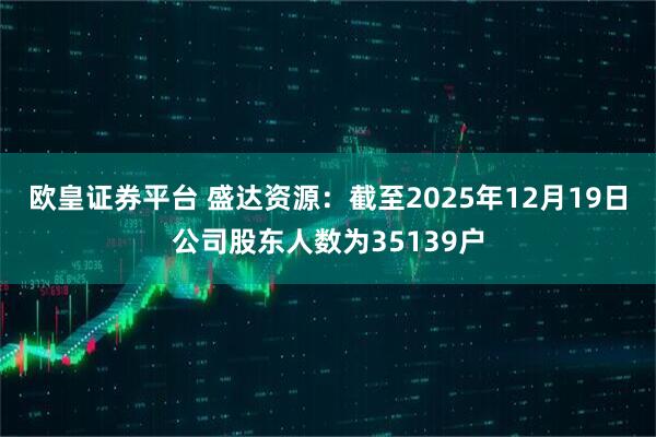 欧皇证券平台 盛达资源：截至2025年12月19日公司股东人数为35139户
