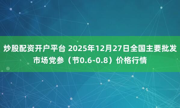 炒股配资开户平台 2025年12月27日全国主要批发市场党参（节0.6-0.8）价格行情