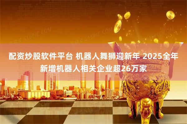 配资炒股软件平台 机器人舞狮迎新年 2025全年新增机器人相关企业超26万家