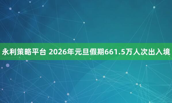 永利策略平台 2026年元旦假期661.5万人次出入境