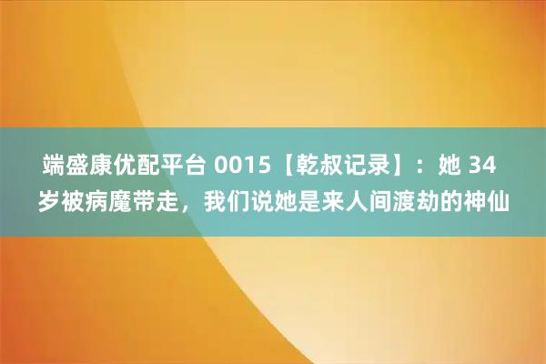 端盛康优配平台 0015【乾叔记录】：她 34 岁被病魔带走，我们说她是来人间渡劫的神仙