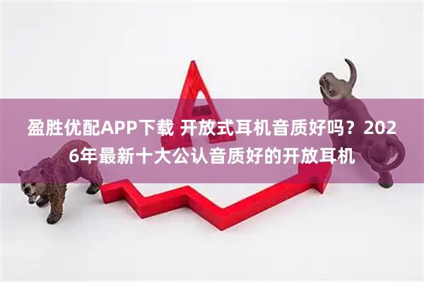盈胜优配APP下载 开放式耳机音质好吗?2026年最新十大公认音质好的开放耳机
