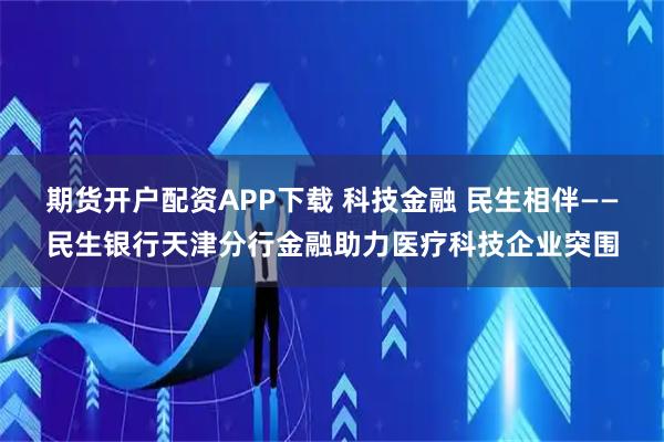 期货开户配资APP下载 科技金融 民生相伴——民生银行天津分行金融助力医疗科技企业突围