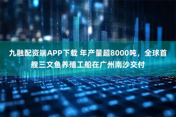 九融配资端APP下载 年产量超8000吨，全球首艘三文鱼养殖工船在广州南沙交付