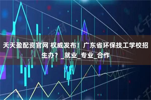 天天盈配资官网 权威发布！广东省环保技工学校招生办？_就业_专业_合作