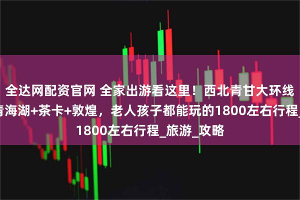 全达网配资官网 全家出游看这里！西北青甘大环线8天7晚，青海湖+茶卡+敦煌，老人孩子都能玩的1800左右行程_旅游_攻略