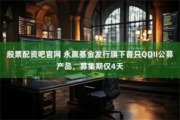 股票配资吧官网 永赢基金发行旗下首只QDII公募产品，募集期仅4天