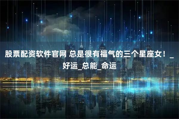 股票配资软件官网 总是很有福气的三个星座女！_好运_总能_命运