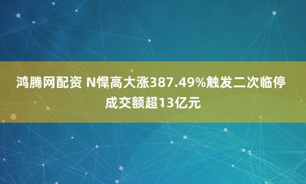 鸿腾网配资 N悍高大涨387.49%触发二次临停 成交额超13亿元