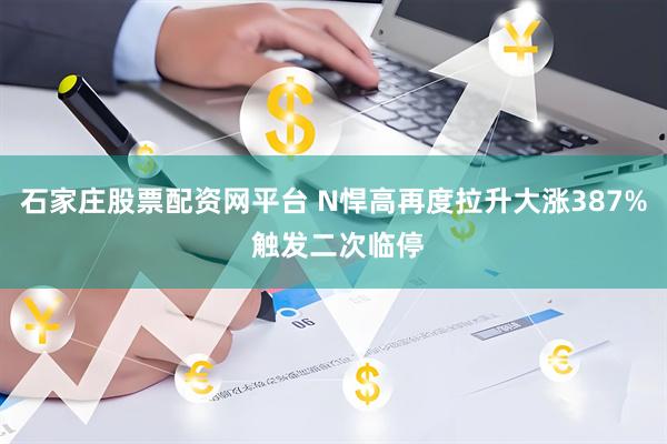 石家庄股票配资网平台 N悍高再度拉升大涨387% 触发二次临停