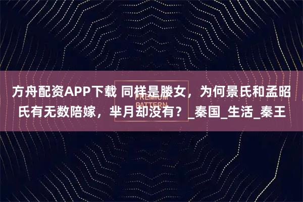 方舟配资APP下载 同样是媵女，为何景氏和孟昭氏有无数陪嫁，芈月却没有？_秦国_生活_秦王