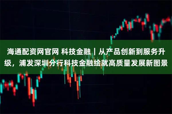 海通配资网官网 科技金融｜从产品创新到服务升级，浦发深圳分行科技金融绘就高质量发展新图景