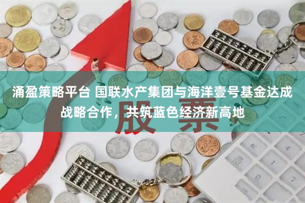 涌盈策略平台 国联水产集团与海洋壹号基金达成战略合作，共筑蓝色经济新高地