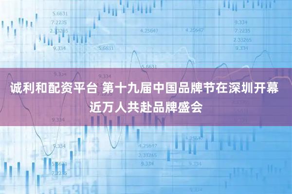诚利和配资平台 第十九届中国品牌节在深圳开幕 近万人共赴品牌盛会