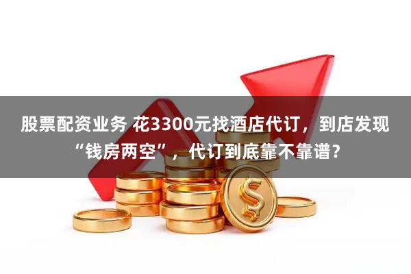 股票配资业务 花3300元找酒店代订，到店发现“钱房两空”，代订到底靠不靠谱？