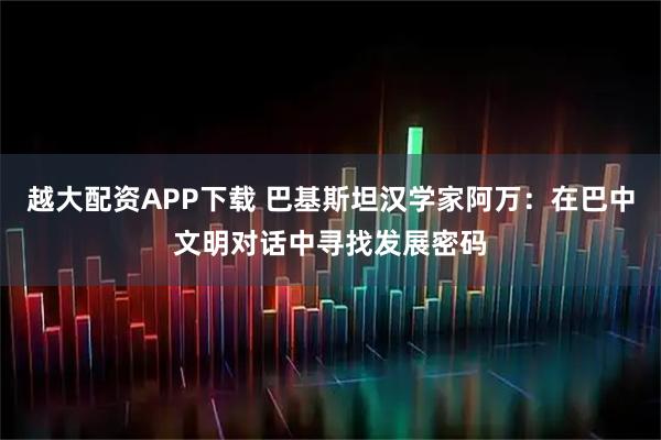 越大配资APP下载 巴基斯坦汉学家阿万：在巴中文明对话中寻找发展密码