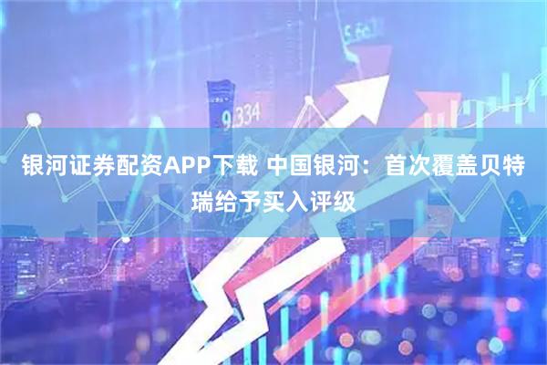银河证券配资APP下载 中国银河：首次覆盖贝特瑞给予买入评级