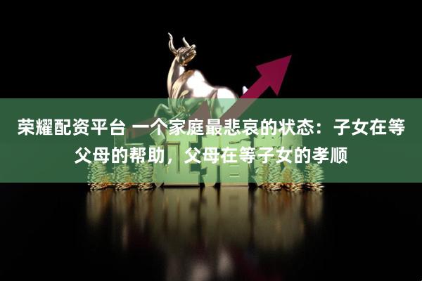 荣耀配资平台 一个家庭最悲哀的状态：子女在等父母的帮助，父母在等子女的孝顺