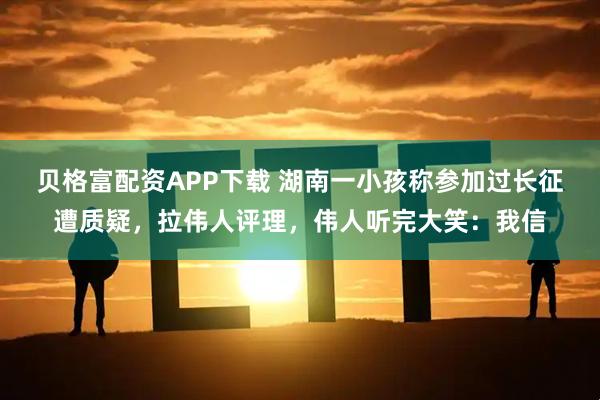 贝格富配资APP下载 湖南一小孩称参加过长征遭质疑，拉伟人评理，伟人听完大笑：我信