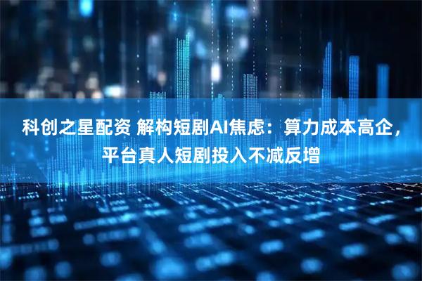 科创之星配资 解构短剧AI焦虑：算力成本高企，平台真人短剧投入不减反增